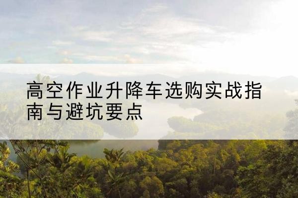 高坪升降车怎么选-高空作业升降车选购实战指南与避坑要点