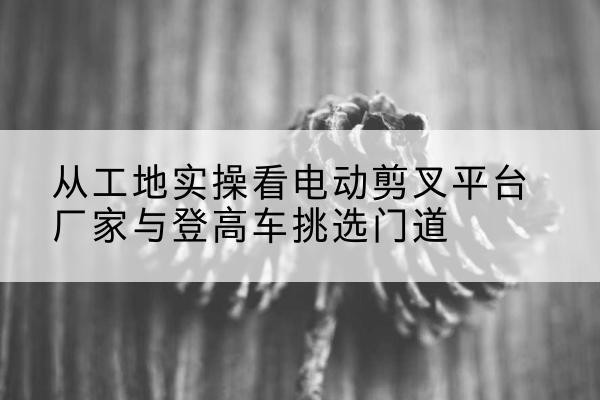 高坪电动剪叉升降平台厂家-从工地实操看电动剪叉平台厂家与登高车挑选门道