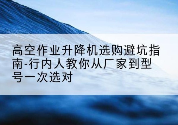 高坪升降平台厂家-高空作业升降机选购避坑指南-行内人教你从厂家到型号一次选对