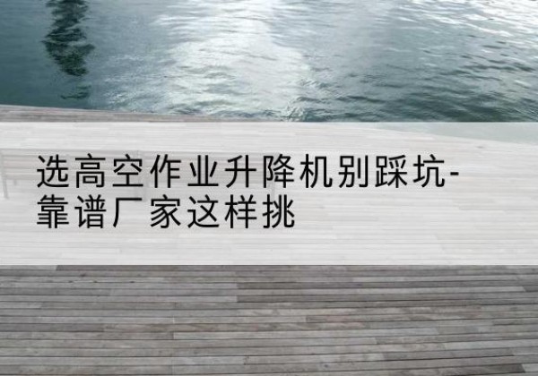 高坪剪叉式升降机厂家-选高空作业升降机别踩坑-靠谱厂家这样挑