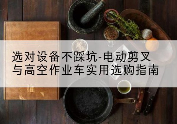 高坪电动剪叉升降平台怎么选-选对设备不踩坑-电动剪叉与高空作业车实用选购指南