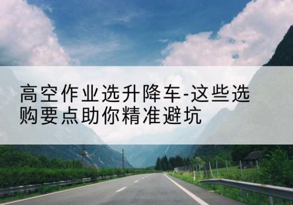 高坪升降车厂家-高空作业选升降车-这些选购要点助你*避坑