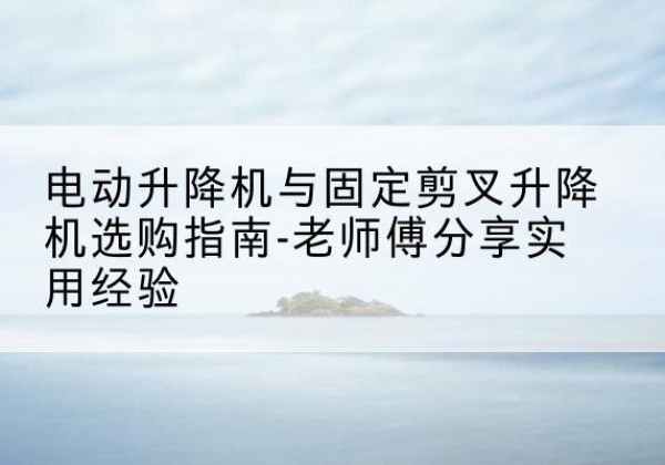 高坪电动升降机怎么选-电动升降机与固定剪叉升降机选购指南-老师傅分享实用经验