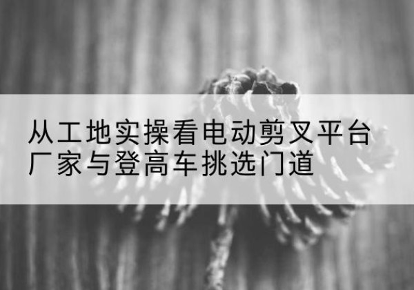 高坪电动剪叉升降平台厂家-从工地实操看电动剪叉平台厂家与登高车挑选门道