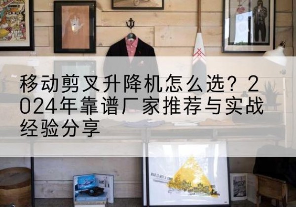 高坪升降平台厂家推荐-移动剪叉升降机怎么选？2024年靠谱厂家推荐与实战经验分享