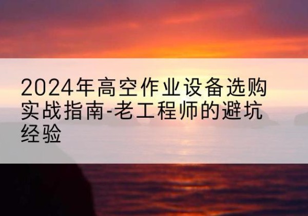 高坪高空作业升降机厂家推荐-2024年高空作业设备选购实战指南-老工程师的避坑经验